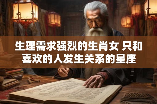 生理需求强烈的生肖女 只和喜欢的人发生关系的星座