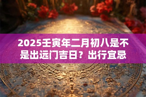 2025壬寅年二月初八是不是出远门吉日？出行宜忌