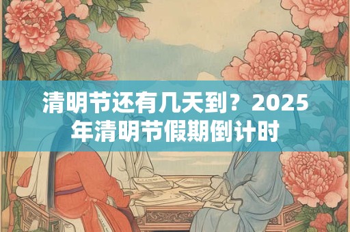 清明节还有几天到？2025年清明节假期倒计时