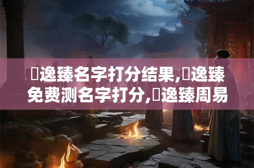 陳逸臻名字打分结果,陳逸臻免费测名字打分,陳逸臻周易免费测名字打分