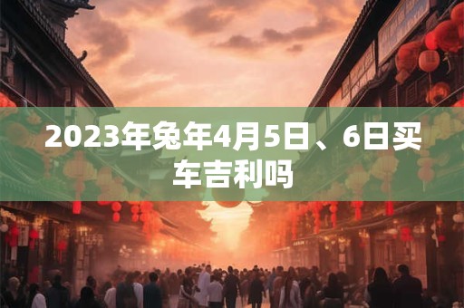 2023年兔年4月5日、6日买车吉利吗