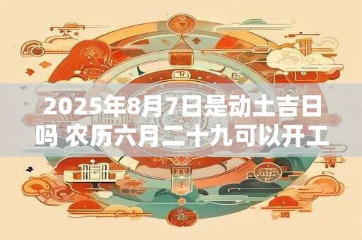 2025年8月7日是动土吉日吗 农历六月二十九可以开工动土吗
