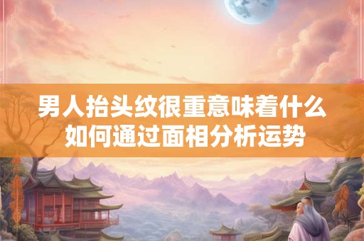 男人抬头纹很重意味着什么 如何通过面相分析运势