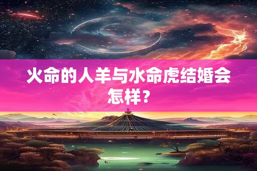 火命的人羊与水命虎结婚会怎样? 火命的人羊与水命虎结婚会怎样?