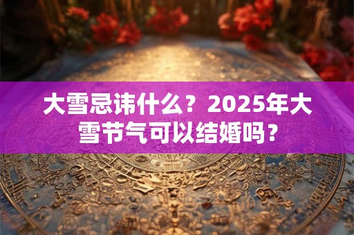 大雪忌讳什么？2025年大雪节气可以结婚吗？