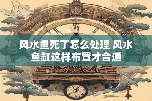 风水鱼死了怎么处理 风水鱼缸这样布置才合适