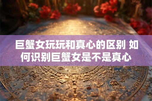 巨蟹女玩玩和真心的区别 如何识别巨蟹女是不是真心