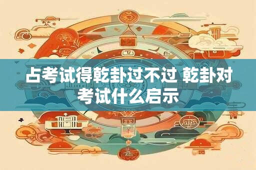 占考试得乾卦过不过 乾卦对考试什么启示