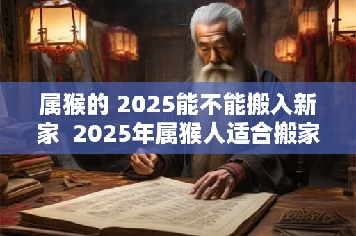 属猴的 2025能不能搬入新家  2025年属猴人适合搬家吗