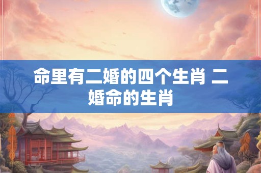 命里有二婚的四个生肖 二婚命的生肖