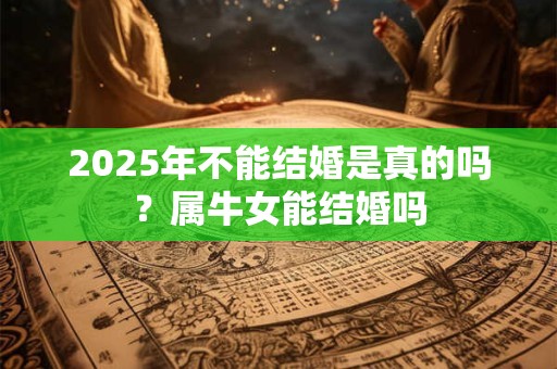 2025年不能结婚是真的吗？属牛女能结婚吗