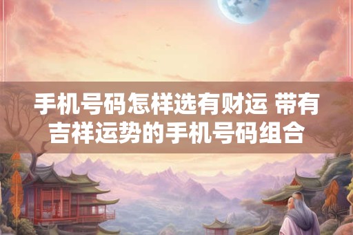 手机号码怎样选有财运 带有吉祥运势的手机号码组合