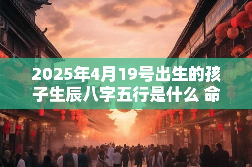 2025年4月19号出生的孩子生辰八字五行是什么 命好不好