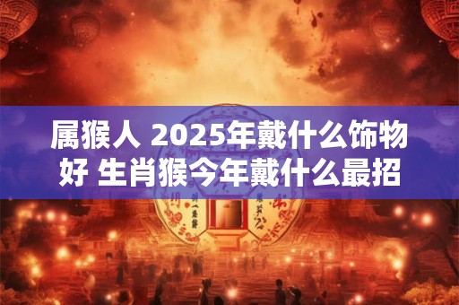 属猴人 2025年戴什么饰物好 生肖猴今年戴什么最招财