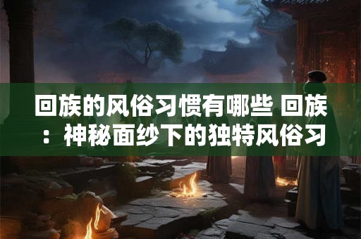 回族的风俗习惯有哪些 回族：神秘面纱下的独特风俗习惯
