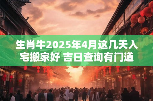 生肖牛2025年4月这几天入宅搬家好 吉日查询有门道