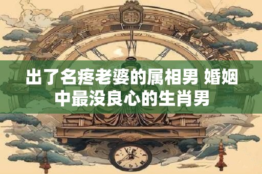 出了名疼老婆的属相男 婚姻中最没良心的生肖男