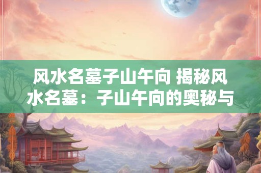 风水名墓子山午向 揭秘风水名墓：子山午向的奥秘与传奇