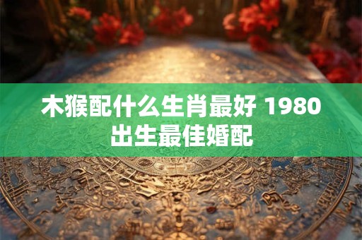 木猴配什么生肖最好 1980出生最佳婚配