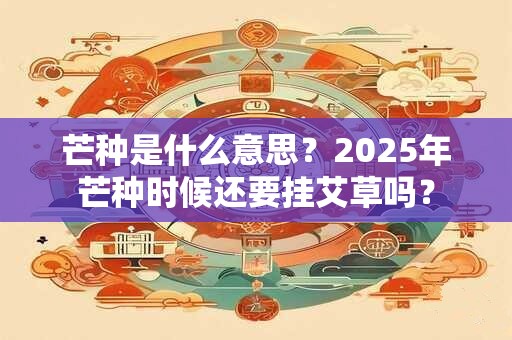 芒种是什么意思？2025年芒种时候还要挂艾草吗？
