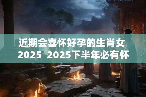 近期会喜怀好孕的生肖女 2025  2025下半年必有怀孕之喜的生肖