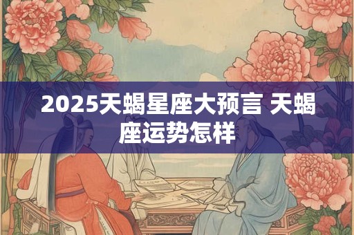 2025天蝎星座大预言 天蝎座运势怎样