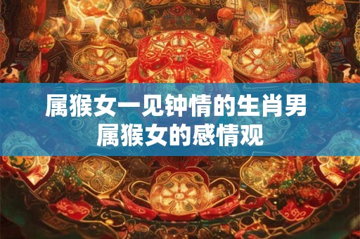 属猴女一见钟情的生肖男 属猴女的感情观