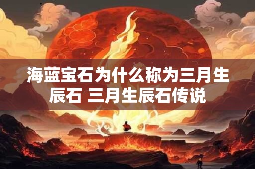 海蓝宝石为什么称为三月生辰石 三月生辰石传说 海蓝宝石为什么称为三月生辰石 三月生辰石传说