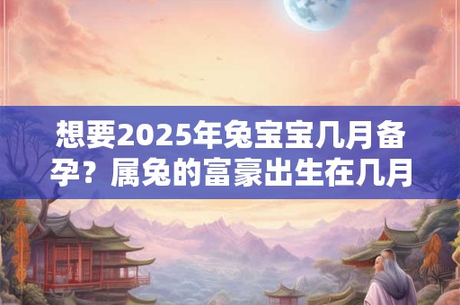想要2025年兔宝宝几月备孕？属兔的富豪出生在几月？