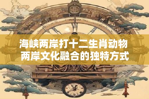 海峡两岸打十二生肖动物 两岸文化融合的独特方式