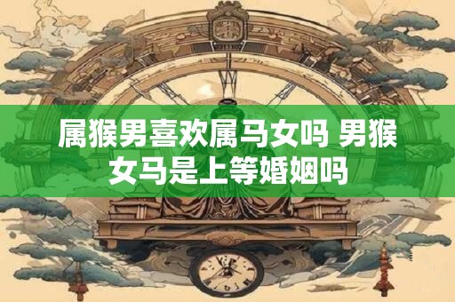 属猴男喜欢属马女吗 男猴女马是上等婚姻吗