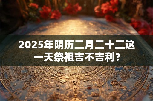 2025年阴历二月二十二这一天祭祖吉不吉利？