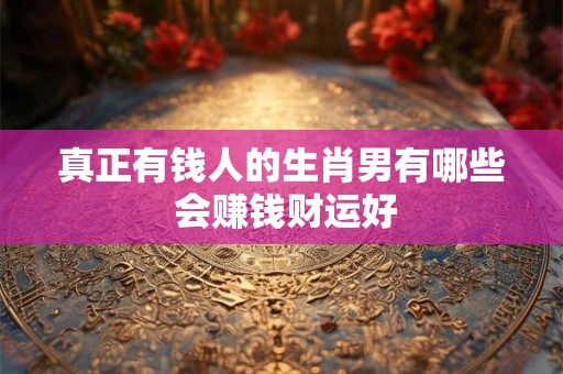 真正有钱人的生肖男有哪些 会赚钱财运好