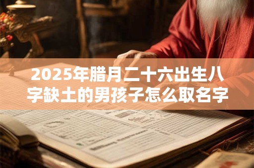 2025年腊月二十六出生八字缺土的男孩子怎么取名字 2025年腊月二十六出生八字缺土的男孩子怎么取名字