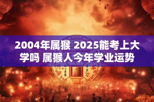 2004年属猴 2025能考上大学吗 属猴人今年学业运势如何