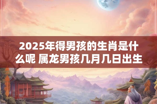 2026年得男孩的生肖是什么呢 属龙男孩几月几日出生好 2026年得男孩的生肖是什么呢 属龙男孩几月几日出生好