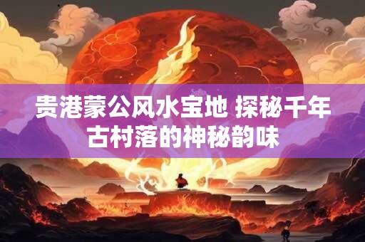 贵港蒙公风水宝地 探秘千年古村落的神秘韵味
