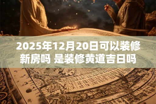 2025年12月20日可以装修新房吗 是装修黄道吉日吗