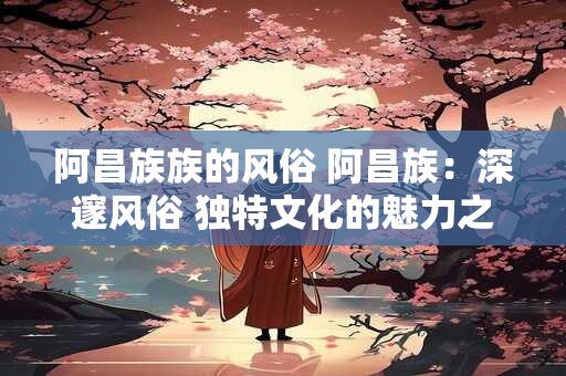 阿昌族族的风俗 阿昌族：深邃风俗 独特文化的魅力之源