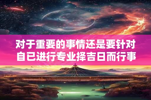对于重要的事情还是要针对自已进行专业择吉日而行事会更好点