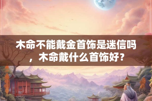 木命不能戴金首饰是迷信吗，木命戴什么首饰好？
