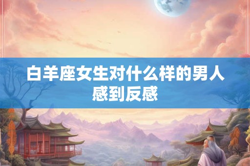 白羊座女生对什么样的男人感到反感
