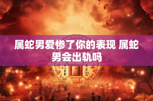 属蛇男爱惨了你的表现 属蛇男会出轨吗