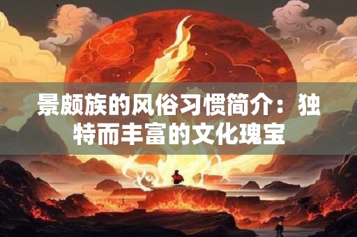 景颇族的风俗习惯简介:独特而丰富的文化瑰宝 景颇族的风俗习惯简介:独特而丰富的文化瑰宝