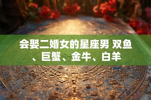 会娶二婚女的星座男 双鱼、巨蟹、金牛、白羊
