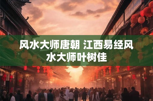 风水大师唐朝 江西易经风水大师叶树佳 风水大师唐朝 江西易经风水大师叶树佳