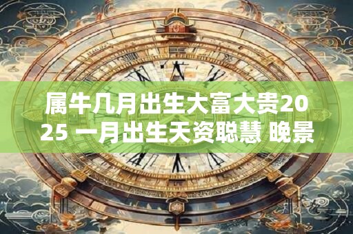 属牛几月出生大富大贵2025 一月出生天资聪慧 晚景优渥富足