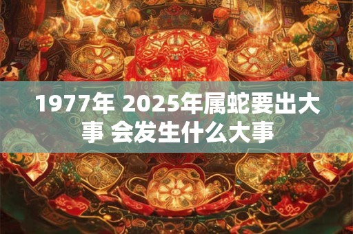 1977年 2025年属蛇要出大事 会发生什么大事