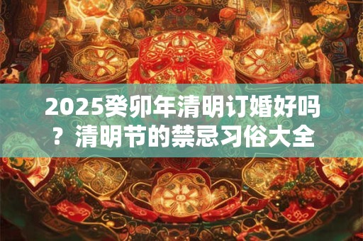 2025癸卯年清明订婚好吗？清明节的禁忌习俗大全