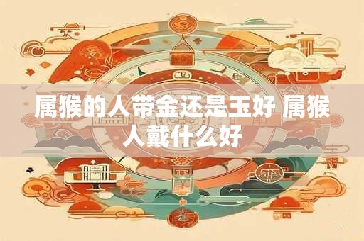 属猴的人带金还是玉好 属猴人戴什么好